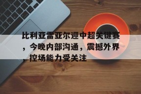 比利亚雷亚尔迎中超关键赛，今晚内部沟通，震撼外界，控场能力受关注的简单介绍-3377体育平台